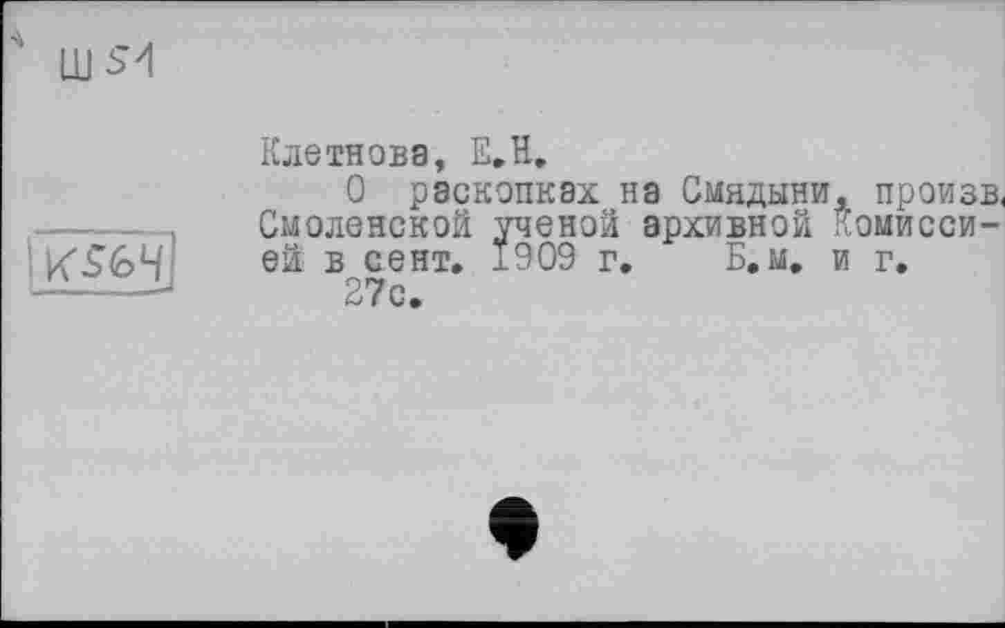 ﻿4 LUS'!
fk$fe4l
Клетнова, E.H.
О раскопках на Смядыни, произв. Смоленской ученой архивной Комиссией в сент. ±909 г, Б.м, и г, 27с.